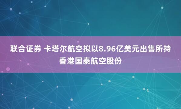 联合证券 卡塔尔航空拟以8.96亿美元出售所持香港国泰航空股份